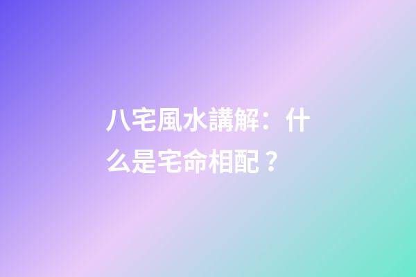 八宅風水講解：什么是宅命相配？
